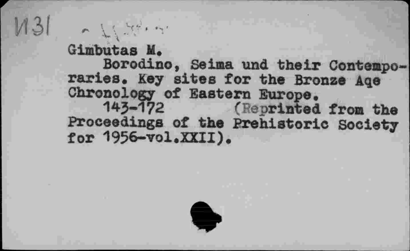 ﻿ИЗІ - ц*•	1
Gimbutas М. Borodino, Seima und their Contempo raries. Key sites for the Bronze Aqe Chronology of Eastern Europe.
14J-172	(Reprinted from the
Proceedings of the Prehistoric Society for 1956-vol.XXII).